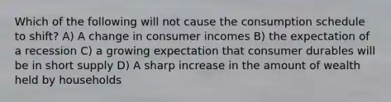 Which of the following will not cause the consumption schedule to shift? A) A change in consumer incomes B) the expectation of a recession C) a growing expectation that consumer durables will be in short supply D) A sharp increase in the amount of wealth held by households