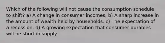 Which of the following will not cause the consumption schedule to shift? a) A change in consumer incomes. b) A sharp increase in the amount of wealth held by households. c) The expectation of a recession. d) A growing expectation that consumer durables will be short in supply.