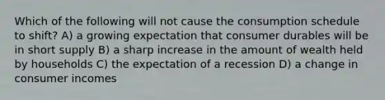 Which of the following will not cause the consumption schedule to shift? A) a growing expectation that consumer durables will be in short supply B) a sharp increase in the amount of wealth held by households C) the expectation of a recession D) a change in consumer incomes