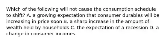 Which of the following will not cause the consumption schedule to shift? A. a growing expectation that consumer durables will be increasing in price soon B. a sharp increase in the amount of wealth held by households C. the expectation of a recession D. a change in consumer incomes