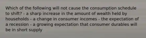 Which of the following will not cause the consumption schedule to shift? - a sharp increase in the amount of wealth held by households - a change in consumer incomes - the expectation of a recession - a growing expectation that consumer durables will be in short supply