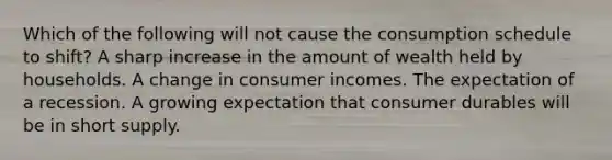 Which of the following will not cause the consumption schedule to shift? A sharp increase in the amount of wealth held by households. A change in consumer incomes. The expectation of a recession. A growing expectation that consumer durables will be in short supply.