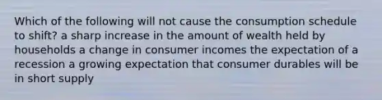 Which of the following will not cause the consumption schedule to shift? a sharp increase in the amount of wealth held by households a change in consumer incomes the expectation of a recession a growing expectation that consumer durables will be in short supply