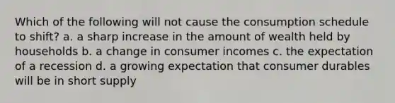 Which of the following will not cause the consumption schedule to shift? a. a sharp increase in the amount of wealth held by households b. a change in consumer incomes c. the expectation of a recession d. a growing expectation that consumer durables will be in short supply