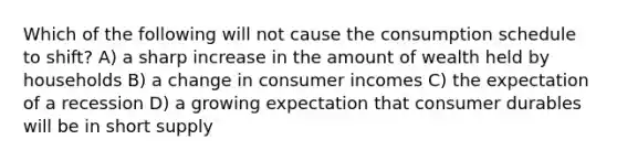 Which of the following will not cause the consumption schedule to shift? A) a sharp increase in the amount of wealth held by households B) a change in consumer incomes C) the expectation of a recession D) a growing expectation that consumer durables will be in short supply