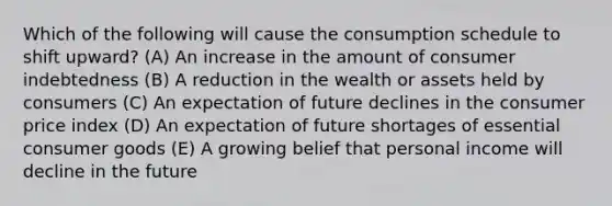 Which of the following will cause the consumption schedule to shift upward? (A) An increase in the amount of consumer indebtedness (B) A reduction in the wealth or assets held by consumers (C) An expectation of future declines in the consumer price index (D) An expectation of future shortages of essential consumer goods (E) A growing belief that personal income will decline in the future