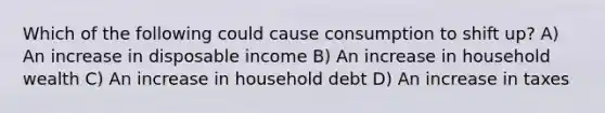 Which of the following could cause consumption to shift up? A) An increase in disposable income B) An increase in household wealth C) An increase in household debt D) An increase in taxes