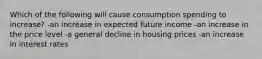 Which of the following will cause consumption spending to increase? -an increase in expected future income -an increase in the price level -a general decline in housing prices -an increase in interest rates