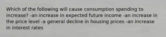 Which of the following will cause consumption spending to increase? -an increase in expected future income -an increase in the price level -a general decline in housing prices -an increase in interest rates