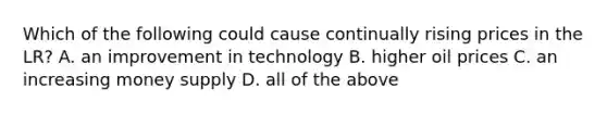 Which of the following could cause continually rising prices in the LR? A. an improvement in technology B. higher oil prices C. an increasing money supply D. all of the above