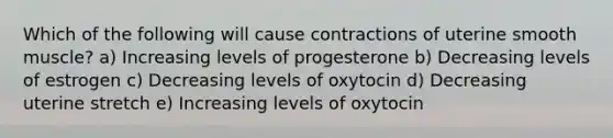 Which of the following will cause contractions of uterine smooth muscle? a) Increasing levels of progesterone b) Decreasing levels of estrogen c) Decreasing levels of oxytocin d) Decreasing uterine stretch e) Increasing levels of oxytocin