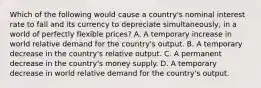 Which of the following would cause a​ country's nominal interest rate to fall and its currency to depreciate ​simultaneously, in a world of perfectly flexible​ prices? A. A temporary increase in world relative demand for the​ country's output. B. A temporary decrease in the​ country's relative output. C. A permanent decrease in the​ country's money supply. D. A temporary decrease in world relative demand for the​ country's output.