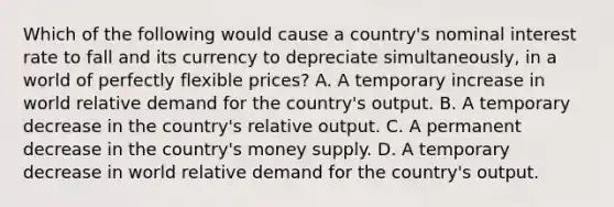 Which of the following would cause a​ country's nominal interest rate to fall and its currency to depreciate ​simultaneously, in a world of perfectly flexible​ prices? A. A temporary increase in world relative demand for the​ country's output. B. A temporary decrease in the​ country's relative output. C. A permanent decrease in the​ country's money supply. D. A temporary decrease in world relative demand for the​ country's output.