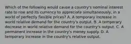 Which of the following would cause a​ country's nominal interest rate to rise and its currency to appreciate ​simultaneously, in a world of perfectly flexible​ prices? A. A temporary increase in world relative demand for the​ country's output. B. A temporary decrease in world relative demand for the​ country's output. C. A permanent increase in the​ country's money supply. D. A temporary increase in the​ country's relative output.