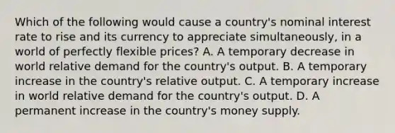 Which of the following would cause a country's nominal interest rate to rise and its currency to appreciate simultaneously, in a world of perfectly flexible prices? A. A temporary decrease in world relative demand for the country's output. B. A temporary increase in the country's relative output. C. A temporary increase in world relative demand for the country's output. D. A permanent increase in the country's money supply.