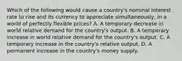 Which of the following would cause a​ country's nominal interest rate to rise and its currency to appreciate ​simultaneously, in a world of perfectly flexible​ prices? A. A temporary decrease in world relative demand for the​ country's output. B. A temporary increase in world relative demand for the​ country's output. C. A temporary increase in the​ country's relative output. D. A permanent increase in the​ country's money supply.