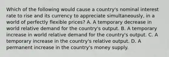 Which of the following would cause a​ country's nominal interest rate to rise and its currency to appreciate ​simultaneously, in a world of perfectly flexible​ prices? A. A temporary decrease in world relative demand for the​ country's output. B. A temporary increase in world relative demand for the​ country's output. C. A temporary increase in the​ country's relative output. D. A permanent increase in the​ country's money supply.