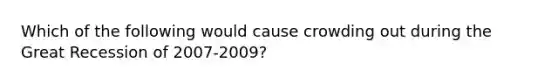 Which of the following would cause crowding out during the Great Recession of 2007-2009?