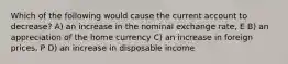 Which of the following would cause the current account to decrease? A) an increase in the nominal exchange rate, E B) an appreciation of the home currency C) an increase in foreign prices, P D) an increase in disposable income