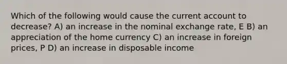 Which of the following would cause the current account to decrease? A) an increase in the nominal exchange rate, E B) an appreciation of the home currency C) an increase in foreign prices, P D) an increase in disposable income