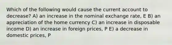 Which of the following would cause the current account to decrease? A) an increase in the nominal exchange rate, E B) an appreciation of the home currency C) an increase in disposable income D) an increase in foreign prices, P E) a decrease in domestic prices, P