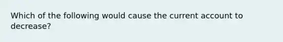 Which of the following would cause the current account to decrease?