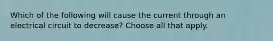 Which of the following will cause the current through an electrical circuit to decrease? Choose all that apply.