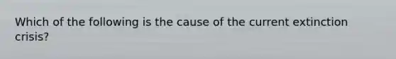 Which of the following is the cause of the current extinction crisis?