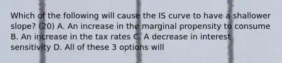 Which of the following will cause the IS curve to have a shallower​ slope? (20) A. An increase in the marginal propensity to consume B. An increase in the tax rates C. A decrease in interest sensitivity D. All of these 3 options will