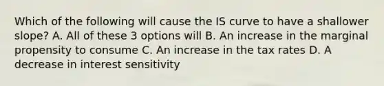 Which of the following will cause the IS curve to have a shallower​ slope? A. All of these 3 options will B. An increase in the marginal propensity to consume C. An increase in the tax rates D. A decrease in interest sensitivity