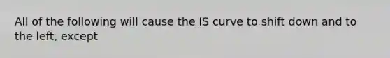 All of the following will cause the IS curve to shift down and to the​ left, except