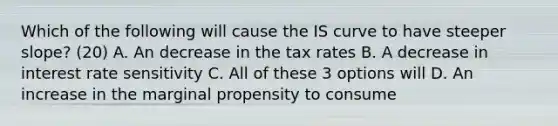 Which of the following will cause the IS curve to have steeper​ slope? (20) A. An decrease in the tax rates B. A decrease in interest rate sensitivity C. All of these 3 options will D. An increase in the marginal propensity to consume