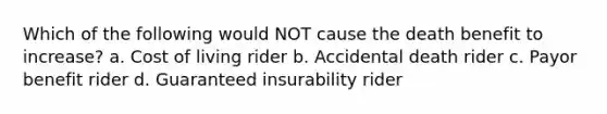 Which of the following would NOT cause the death benefit to increase? a. Cost of living rider b. Accidental death rider c. Payor benefit rider d. Guaranteed insurability rider