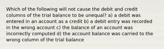 Which of the following will not cause the debit and credit columns of the trial balance to be unequal? a) a debit was entered in an account as a credit b) a debit entry was recorded in the wrong account c) the balance of an account was incorrectly computed d) the account balance was carried to the wrong column of the trial balance