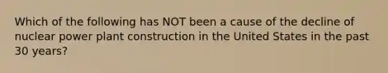 Which of the following has NOT been a cause of the decline of nuclear power plant construction in the United States in the past 30 years?