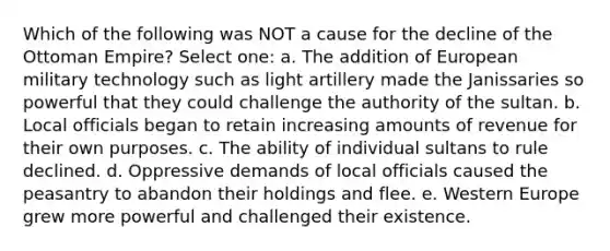 Which of the following was NOT a cause for the decline of the Ottoman Empire? Select one: a. The addition of European military technology such as light artillery made the Janissaries so powerful that they could challenge the authority of the sultan. b. Local officials began to retain increasing amounts of revenue for their own purposes. c. The ability of individual sultans to rule declined. d. Oppressive demands of local officials caused the peasantry to abandon their holdings and flee. e. Western Europe grew more powerful and challenged their existence.