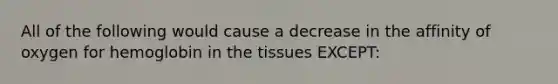 All of the following would cause a decrease in the affinity of oxygen for hemoglobin in the tissues EXCEPT: