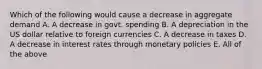 Which of the following would cause a decrease in aggregate demand A. A decrease in govt. spending B. A depreciation in the US dollar relative to foreign currencies C. A decrease in taxes D. A decrease in interest rates through monetary policies E. All of the above