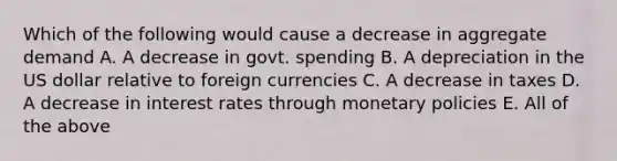 Which of the following would cause a decrease in aggregate demand A. A decrease in govt. spending B. A depreciation in the US dollar relative to foreign currencies C. A decrease in taxes D. A decrease in interest rates through monetary policies E. All of the above