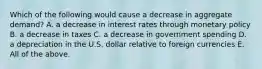 Which of the following would cause a decrease in aggregate​ demand? A. a decrease in interest rates through monetary policy B. a decrease in taxes C. a decrease in government spending D. a depreciation in the U.S. dollar relative to foreign currencies E. All of the above.