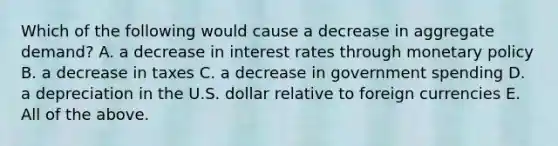 Which of the following would cause a decrease in aggregate​ demand? A. a decrease in interest rates through monetary policy B. a decrease in taxes C. a decrease in government spending D. a depreciation in the U.S. dollar relative to foreign currencies E. All of the above.