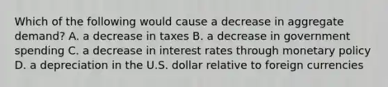 Which of the following would cause a decrease in aggregate​ demand? A. a decrease in taxes B. a decrease in government spending C. a decrease in interest rates through <a href='https://www.questionai.com/knowledge/kEE0G7Llsx-monetary-policy' class='anchor-knowledge'>monetary policy</a> D. a depreciation in the U.S. dollar relative to foreign currencies