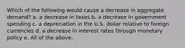 Which of the following would cause a decrease in aggregate​ demand? a. a decrease in taxes b. a decrease in government spending c. a depreciation in the U.S. dollar relative to foreign currencies d. a decrease in interest rates through monetary policy e. All of the above.