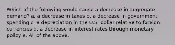 Which of the following would cause a decrease in aggregate​ demand? a. a decrease in taxes b. a decrease in government spending c. a depreciation in the U.S. dollar relative to foreign currencies d. a decrease in interest rates through <a href='https://www.questionai.com/knowledge/kEE0G7Llsx-monetary-policy' class='anchor-knowledge'>monetary policy</a> e. All of the above.