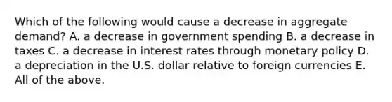 Which of the following would cause a decrease in aggregate​ demand? A. a decrease in government spending B. a decrease in taxes C. a decrease in interest rates through monetary policy D. a depreciation in the U.S. dollar relative to foreign currencies E. All of the above.