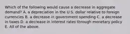 Which of the following would cause a decrease in aggregate​ demand? A. a depreciation in the U.S. dollar relative to foreign currencies B. a decrease in government spending C. a decrease in taxes D. a decrease in interest rates through monetary policy E. All of the above.