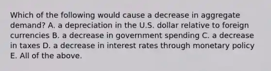 Which of the following would cause a decrease in aggregate​ demand? A. a depreciation in the U.S. dollar relative to foreign currencies B. a decrease in government spending C. a decrease in taxes D. a decrease in interest rates through monetary policy E. All of the above.