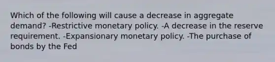 Which of the following will cause a decrease in aggregate demand? -Restrictive monetary policy. -A decrease in the reserve requirement. -Expansionary monetary policy. -The purchase of bonds by the Fed