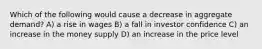 Which of the following would cause a decrease in aggregate demand? A) a rise in wages B) a fall in investor confidence C) an increase in the money supply D) an increase in the price level