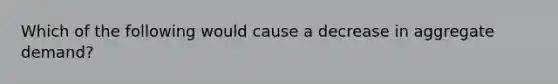 Which of the following would cause a decrease in aggregate demand?